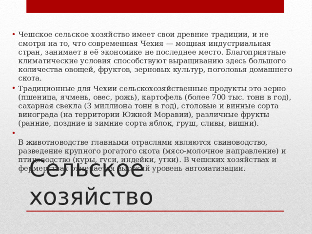 Чешское сельское хозяйство имеет свои древние традиции, и не смотря на то, что современная Чехия — мощная индустриальная стран, занимает в её экономике не последнее место. Благоприятные климатические условия способствуют выращиванию здесь большого количества овощей, фруктов, зерновых культур, поголовья домашнего скота. Традиционные для Чехии сельскохозяйственные продукты это зерно (пшеница, ячмень, овес, рожь), картофель (более 700 тыс. тонн в год), сахарная свекла (3 миллиона тонн в год), столовые и винные сорта винограда (на территории Южной Моравии), различные фрукты (ранние, поздние и зимние сорта яблок, груш, сливы, вишни).  В животноводстве главными отраслями являются свиноводство, разведение крупного рогатого скота (мясо-молочное направление) и птицеводство (куры, гуси, индейки, утки). В чешских хозяйствах и фермерствах отмечается высокий уровень автоматизации. Сельское хозяйство 