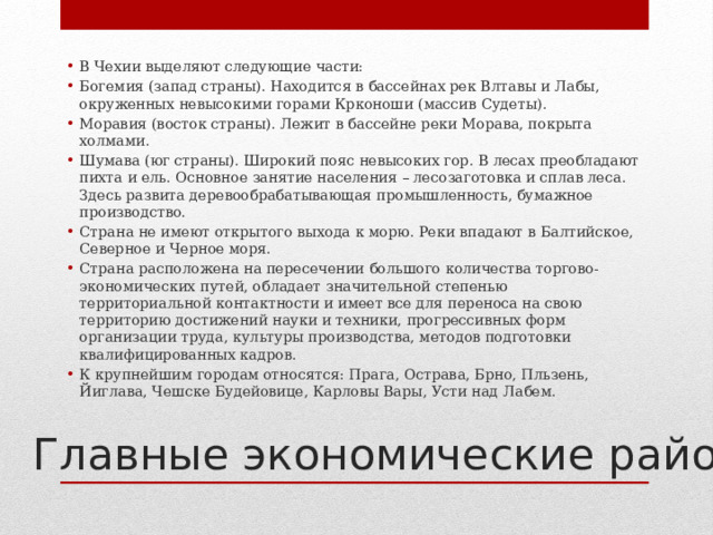 В Чехии выделяют следующие части: Богемия (запад страны). Находится в бассейнах рек Влтавы и Лабы, окруженных невысокими горами Крконоши (массив Судеты). Моравия (восток страны). Лежит в бассейне реки Морава, покрыта холмами. Шумава (юг страны). Широкий пояс невысоких гор. В лесах преобладают пихта и ель. Основное занятие населения – лесозаготовка и сплав леса. Здесь развита деревообрабатывающая промышленность, бумажное производство. Страна не имеют открытого выхода к морю. Реки впадают в Балтийское, Северное и Черное моря. Страна расположена на пересечении большого количества торгово-экономических путей, обладает значительной степенью территориальной контактности и имеет все для переноса на свою территорию достижений науки и техники, прогрессивных форм организации труда, культуры производства, методов подготовки квалифицированных кадров. К крупнейшим городам относятся: Прага, Острава, Брно, Пльзень, Йиглава, Чешске Будейовице, Карловы Вары, Усти над Лабем. Главные экономические районы 