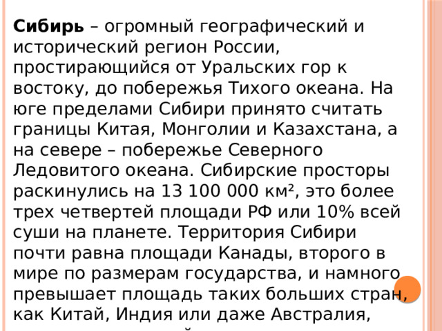 Сибирь – огромный географический и исторический регион России, простирающийся от Уральских гор к востоку, до побережья Тихого океана. На юге пределами Сибири принято считать границы Китая, Монголии и Казахстана, а на севере – побережье Северного Ледовитого океана. Сибирские просторы раскинулись на 13 100 000 км², это более трех четвертей площади РФ или 10% всей суши на планете. Территория Сибири почти равна площади Канады, второго в мире по размерам государства, и намного превышает площадь таких больших стран, как Китай, Индия или даже Австралия, занимающая целый континент. 