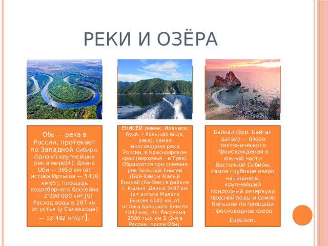 Реки и озёра Обь — река в России, протекает по Западной Сибири. Одна из крупнейших рек в мире[4]. Длина Оби — 3650 км (от истока Иртыша — 5410 км)[5], площадь водосборного бассейна — 2 990 000 км².[6] Расход воды в 287 км от устья (у Салехарда) — 12 492 м³/с[7 ]. ЕНИСЕ́Й (эвенк. Иоанеси, букв. – большая вода, река), самая многоводная река России, в Красноярском крае (верховья – в Туве). Образуется при слиянии рек Большой Енисей (Бий-Хем) и Малый Енисей (Ка-Хем) в районе г. Кызыл. Длина 3487 км (от истока Малого Енисея 4102 км, от истока Большого Енисея 4092 км), пл. бассейна 2580 тыс. км 2 (2-я в России, после Оби). Байка́л (бур. Байгал далай) — озеро тектонического происхождения в южной части Восточной Сибири, самое глубокое озеро на планете, крупнейший природный резервуар пресной воды и самое большое по площади пресноводное озеро Евразии . 