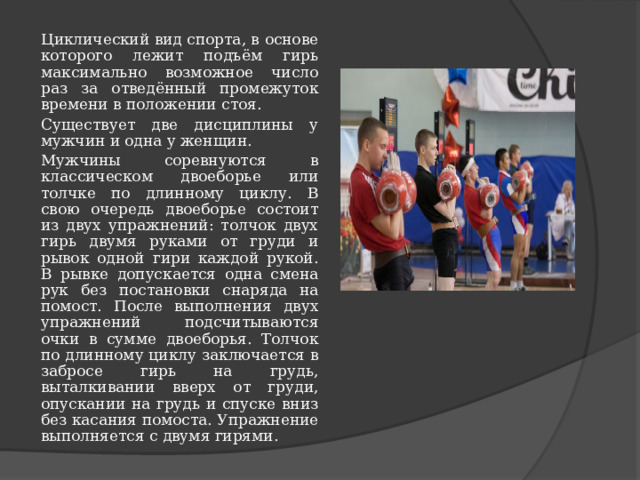 Циклический вид спорта, в основе которого лежит подъём гирь максимально возможное число раз за отведённый промежуток времени в положении стоя. Существует две дисциплины у мужчин и одна у женщин. Мужчины соревнуются в классическом двоеборье или толчке по длинному циклу. В свою очередь двоеборье состоит из двух упражнений: толчок двух гирь двумя руками от груди и рывок одной гири каждой рукой. В рывке допускается одна смена рук без постановки снаряда на помост. После выполнения двух упражнений подсчитываются очки в сумме двоеборья. Толчок по длинному циклу заключается в забросе гирь на грудь, выталкивании вверх от груди, опускании на грудь и спуске вниз без касания помоста. Упражнение выполняется с двумя гирями. 