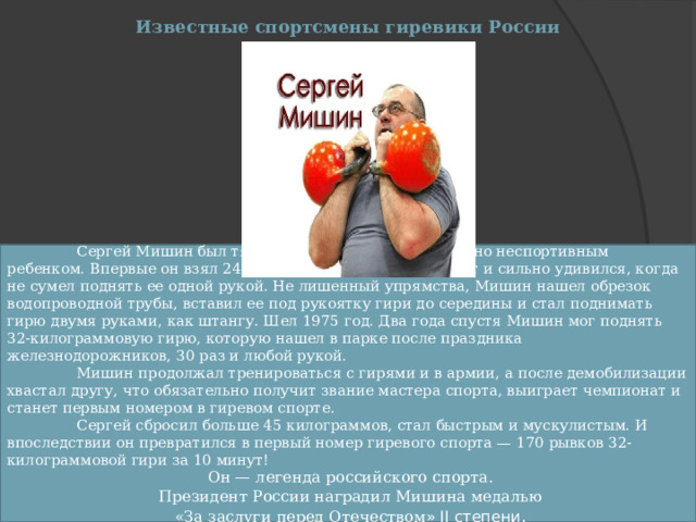 Известные спортсмены гиревики России  Сергей Мишин был тяжелым, медленным, абсолютно неспортивным ребенком. Впервые он взял 24-килограммовую гирю в 17 лет и сильно удивился, когда не сумел поднять ее одной рукой. Не лишенный упрямства, Мишин нашел обрезок водопроводной трубы, вставил ее под рукоятку гири до середины и стал поднимать гирю двумя руками, как штангу. Шел 1975 год. Два года спустя Мишин мог поднять 32-килограммовую гирю, которую нашел в парке после праздника железнодорожников, 30 раз и любой рукой.  Мишин продолжал тренироваться с гирями и в армии, а после демобилизации хвастал другу, что обязательно получит звание мастера спорта, выиграет чемпионат и станет первым номером в гиревом спорте.  Сергей сбросил больше 45 килограммов, стал быстрым и мускулистым. И впоследствии он превратился в первый номер гиревого спорта — 170 рывков 32-килограммовой гири за 10 минут!  Он — легенда российского спорта.  Президент России наградил Мишина медалью  «За заслуги перед Отечеством » II степени . 