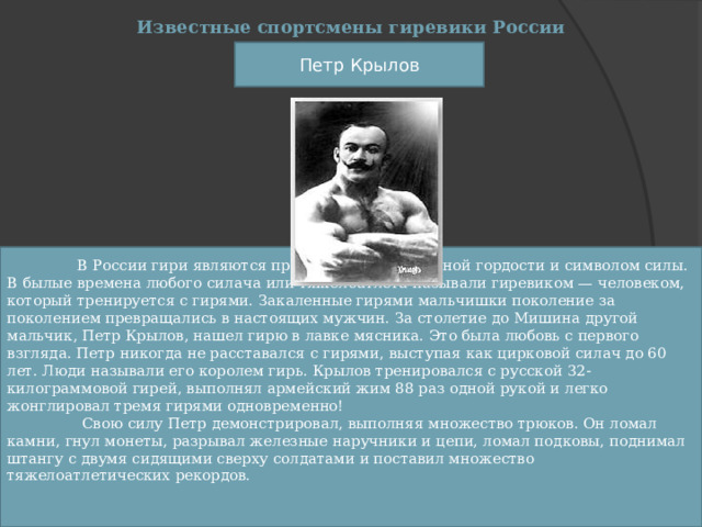 Известные спортсмены гиревики России Петр Крылов  В России гири являются предметом национальной гордости и символом силы. В былые времена любого силача или тяжелоатлета называли гиревиком — человеком, который тренируется с гирями. Закаленные гирями мальчишки поколение за поколением превращались в настоящих мужчин. За столетие до Мишина другой мальчик, Петр Крылов, нашел гирю в лавке мясника. Это была любовь с первого взгляда. Петр никогда не расставался с гирями, выступая как цирковой силач до 60 лет. Люди называли его королем гирь. Крылов тренировался с русской 32-килограммовой гирей, выполнял армейский жим 88 раз одной рукой и легко жонглировал тремя гирями одновременно!   Свою силу Петр демонстрировал, выполняя множество трюков. Он ломал камни, гнул монеты, разрывал железные наручники и цепи, ломал подковы, поднимал штангу с двумя сидящими сверху солдатами и поставил множество тяжелоатлетических рекордов. 