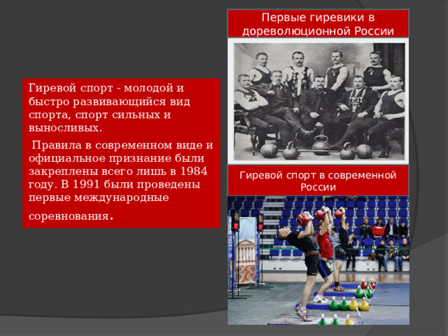 Первые гиревики в дореволюционной России Гиревой спорт - молодой и быстро развивающийся вид спорта, спорт сильных и выносливых.  Правила в современном виде и официальное признание были закреплены всего лишь в 1984 году. В 1991 были проведены первые международные соревнования . Гиревой спорт в современной России 