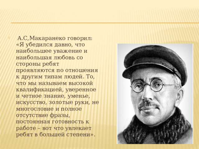  А.С,Макаранеко говорил: «Я убедился давно, что наибольшее уважение и наибольшая любовь со стороны ребят проявляются по отношения к другим типам людей. То, что мы называем высокой квалификацией, уверенное и четное знание, уменье, искусство, золотые руки, не многословие и полное отсутствие фразы, постоянная готовность к работе – вот что увлекает ребят в большей степени». 