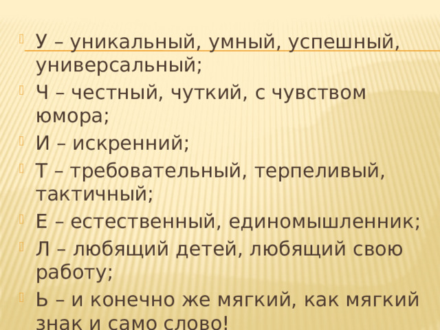 У – уникальный, умный, успешный, универсальный; Ч – честный, чуткий, с чувством юмора; И – искренний; Т – требовательный, терпеливый, тактичный; Е – естественный, единомышленник; Л – любящий детей, любящий свою работу; Ь – и конечно же мягкий, как мягкий знак и само слово! 