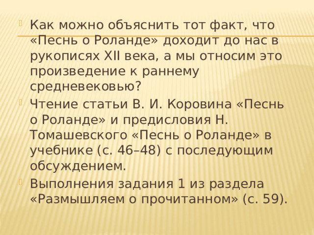Как можно объяснить тот факт, что «Песнь о Роланде» доходит до нас в рукописях XII века, а мы относим это произведение к раннему средневековью? Чтение статьи В. И. Коровина «Песнь о Роланде» и предисловия Н. Томашевского «Песнь о Роланде» в учебнике (с. 46–48) с последующим обсуждением. Выполнения задания 1 из раздела «Размышляем о прочитанном» (с. 59). 