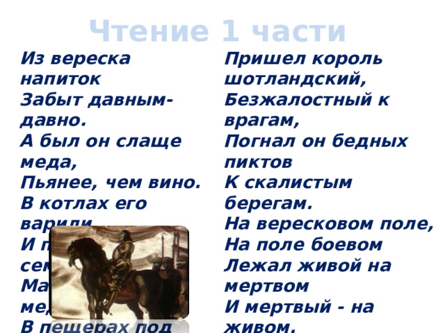Чтение 1 части Из вереска напиток  Забыт давным-давно.  А был он слаще меда,  Пьянее, чем вино.  В котлах его варили  И пили всей семьей  Малютки-медовары  В пещерах под землей. Пришел король шотландский,  Безжалостный к врагам,  Погнал он бедных пиктов  К скалистым берегам.  На вересковом поле,  На поле боевом  Лежал живой на мертвом  И мертвый - на живом. 