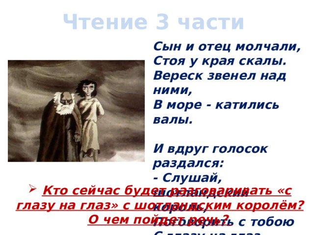 Чтение 3 части Сын и отец молчали,  Стоя у края скалы.  Вереск звенел над ними,  В море - катились валы.   И вдруг голосок раздался:  - Слушай, шотландский король,  Поговорить с тобою  С глазу на глаз позволь!  Кто сейчас будет разговаривать «с глазу на глаз» с шотландским королём? О чем пойдет речь? 