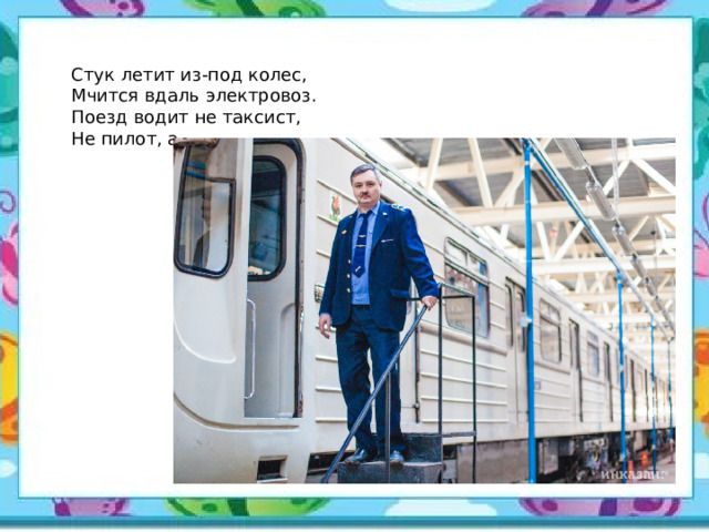 Стук летит из-под колес, Мчится вдаль электровоз. Поезд водит не таксист, Не пилот, а... 