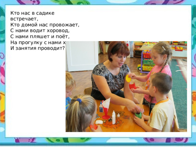 Кто нас в садике встречает,  Кто домой нас провожает,  С нами водит хоровод,  С нами пляшет и поёт,  На прогулку с нами ходит  И занятия проводит? 