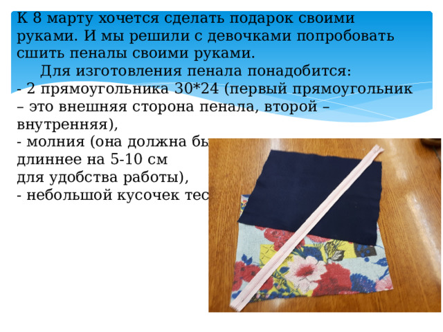 К 8 марту хочется сделать подарок своими руками. И мы решили с девочками попробовать сшить пеналы своими руками.  Для изготовления пенала понадобится:  - 2 прямоугольника 30*24 (первый прямоугольник – это внешняя сторона пенала, второй – внутренняя),  - молния (она должна быть  длиннее на 5-10 см  для удобства работы),  - небольшой кусочек тесьмы. 