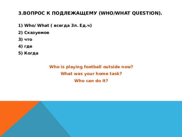 3.Вопрос к подлежащему (who/what question). 1) Who/ What ( всегда 3л. Ед.ч) 2) Сказуемое 3) что 4) где 5) Когда  Who is playing football outside now? What was your home task? Who can do it? 