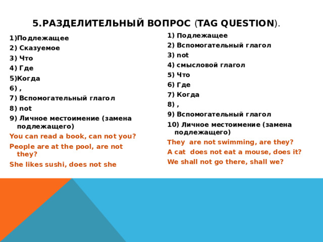5.Разделительный вопрос  ( tag question ).  1) Подлежащее 2) Вспомогательный глагол 3) not 4) смысловой глагол 5) Что 6) Где 7) Когда 8) , 9) Вспомогательный глагол 10) Личное местоимение (замена подлежащего) They are not swimming, are they? A cat does not eat a mouse, does it? We shall not go there, shall we? 1)Подлежащее 2) Сказуемое 3) Что 4) Где 5)Когда 6) , 7) Вспомогательный глагол 8) not 9) Личное местоимение (замена подлежащего) You can read a book, can not you? People are at the pool, are not they? She likes sushi, does not she  