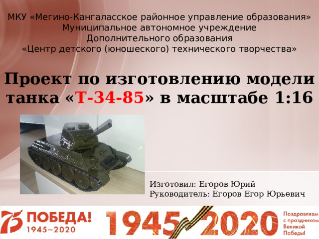 МКУ «Мегино-Кангаласское районное управление образования» Муниципальное автономное учреждение Дополнительного образования «Центр детского (юношеского) технического творчества»   Проект по изготовлению модели танка « Т-34-85 » в масштабе 1:16 Изготовил: Егоров Юрий Руководитель: Егоров Егор Юрьевич 