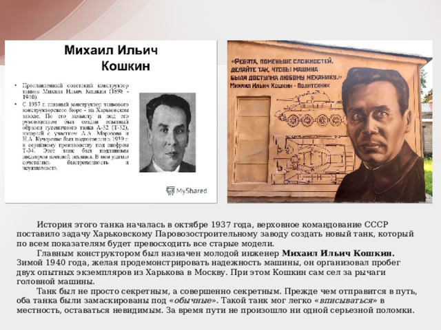  История этого танка началась в октябре 1937 года, верховное командование СССР поставило задачу Харьковскому Паровозостроительному заводу создать новый танк, который по всем показателям будет превосходить все старые модели.  Главным конструктором был назначен молодой инженер Михаил Ильич Кошкин. Зимой 1940 года, желая продемонстрировать надежность машины, он организовал пробег двух опытных экземпляров из Харькова в Москву. При этом Кошкин сам сел за рычаги головной машины.  Танк был не просто секретным, а совершенно секретным. Прежде чем отправится в путь, оба танка были замаскированы под « обычные ». Такой танк мог легко « вписываться » в местность, оставаться невидимым. За время пути не произошло ни одной серьезной поломки. 
