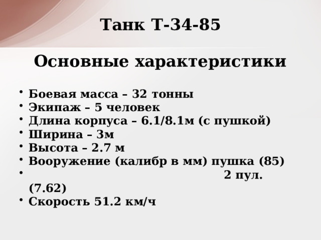 Танк Т-34-85 Основные характеристики Боевая масса – 32 тонны Экипаж – 5 человек Длина корпуса – 6.1/8.1м (с пушкой) Ширина – 3м Высота – 2.7 м Вооружение (калибр в мм) пушка (85)  2 пул. (7.62) Скорость 51.2 км/ч  