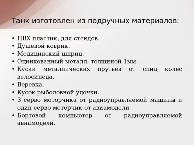 Танк изготовлен из подручных материалов: ПВХ пластик, для стендов. Душевой коврик. Медицинский шприц. Оцинкованный металл, толщиной 1мм. Куски металлических прутьев от спиц колес велосипеда. Веревка. Кусок рыболовной удочки. 3 серво моторчика от радиоуправляемой машины и один серво моторчик от авиамодели Бортовой компьютер от радиоуправляемой авиамодели. 