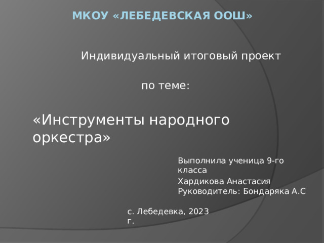 мкоу «Лебедевская оош» Индивидуальный итоговый проект по теме: «Инструменты народного оркестра» Выполнила ученица 9-го класса Хардикова Анастасия Руководитель: Бондаряка А.С с. Лебедевка, 2023 г. 