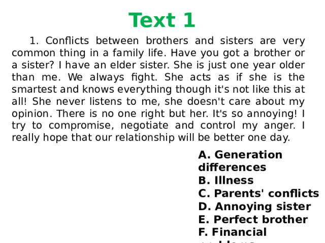 Text 1  1. Conflicts between brothers and sisters are very common thing in a family life. Have you got a brother or a sister? I have an elder sister. She is just one year older than me. We always fight. She acts as if she is the smartest and knows everything though it's not like this at all! She never listens to me, she doesn't care about my opinion. There is no one right but her. It's so annoying! I try to compromise, negotiate and control my anger. I really hope that our relationship will be better one day. A. Generation differences B. Illness C. Parents' conflicts D. Annoying sister E. Perfect brother F. Financial problems 