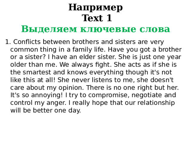Например  Text 1  Выделяем ключевые слова 1. Conflicts between brothers and sisters are very common thing in a family life. Have you got a brother or a sister? I have an elder sister. She is just one year older than me. We always fight. She acts as if she is the smartest and knows everything though it's not like this at all! She never listens to me, she doesn't care about my opinion. There is no one right but her. It's so annoying! I try to compromise, negotiate and control my anger. I really hope that our relationship will be better one day. 