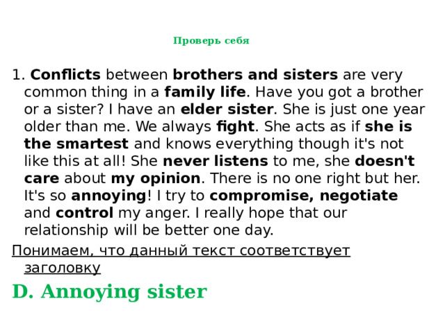  Проверь себя   1. Conflicts between brothers and sisters are very common thing in a family life . Have you got a brother or a sister? I have an elder sister . She is just one year older than me. We always fight . She acts as if she is the smartest and knows everything though it's not like this at all! She never listens to me, she doesn't care about my opinion . There is no one right but her. It's so annoying ! I try to compromise, negotiate and control my anger. I really hope that our relationship will be better one day. Понимаем, что данный текст соответствует заголовку  D. Annoying sister 