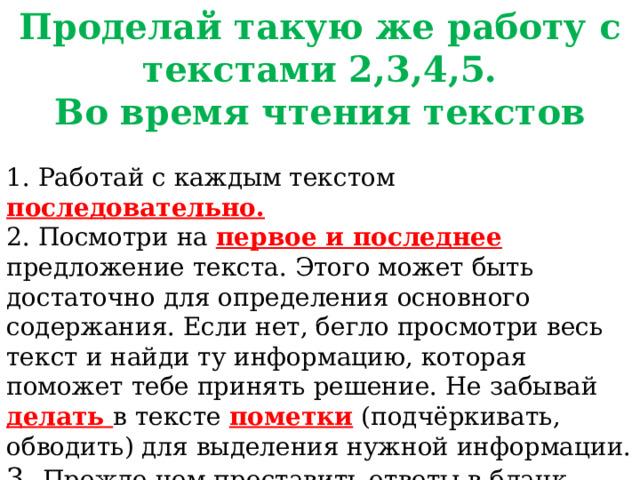 Проделай такую же работу с текстами 2,3,4,5. Во время чтения текстов 1. Работай с каждым текстом последовательно. 2. Посмотри на первое и последнее предложение текста. Этого может быть достаточно для определения основного содержания. Если нет, бегло просмотри весь текст и найди ту информацию, которая поможет тебе принять решение. Не забывай делать в тексте пометки (подчёркивать, обводить) для выделения нужной информации. 3. Прежде чем проставить ответы в бланк, проверь себя. Докажи обоснованность принятого решения, цитируя соответствующие фрагменты текста. Во время чтения текстов Работайте с каждым текстом последовательно. Посмотрите на первое и последнее предложение текста. Этого может быть достаточно для определения основного содержания. Если нет, бегло просмотрите весь текст и найдите ту информацию, которая поможет вам принять решение. Не забывайте делать в тексте пометки (подчёркивать, обводить) для выделения нужной информации.  