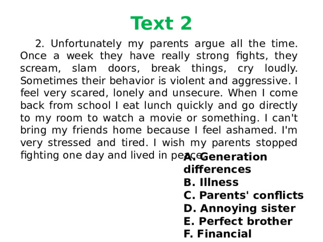 Text 2  2. Unfortunately my parents argue all the time. Once a week they have really strong fights, they scream, slam doors, break things, cry loudly. Sometimes their behavior is violent and aggressive. I feel very scared, lonely and unsecure. When I come back from school I eat lunch quickly and go directly to my room to watch a movie or something. I can't bring my friends home because I feel ashamed. I'm very stressed and tired. I wish my parents stopped fighting one day and lived in peace. A. Generation differences B. Illness C. Parents' conflicts D. Annoying sister E. Perfect brother F. Financial problems 