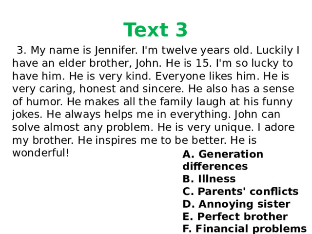 Text 3  3. My name is Jennifer. I'm twelve years old. Luckily I have an elder brother, John. He is 15. I'm so lucky to have him. He is very kind. Everyone likes him. He is very caring, honest and sincere. He also has a sense of humor. He makes all the family laugh at his funny jokes. He always helps me in everything. John can solve almost any problem. He is very unique. I adore my brother. He inspires me to be better. He is wonderful! A. Generation differences B. Illness C. Parents' conflicts D. Annoying sister E. Perfect brother F. Financial problems 