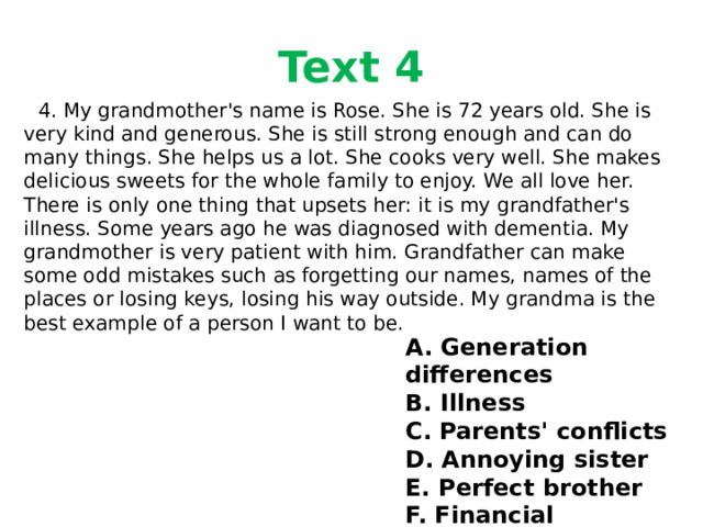 Text 4  4. My grandmother's name is Rose. She is 72 years old. She is very kind and generous. She is still strong enough and can do many things. She helps us a lot. She cooks very well. She makes delicious sweets for the whole family to enjoy. We all love her. There is only one thing that upsets her: it is my grandfather's illness. Some years ago he was diagnosed with dementia. My grandmother is very patient with him. Grandfather can make some odd mistakes such as forgetting our names, names of the places or losing keys, losing his way outside. My grandma is the best example of a person I want to be. A. Generation differences B. Illness C. Parents' conflicts D. Annoying sister E. Perfect brother F. Financial problems 