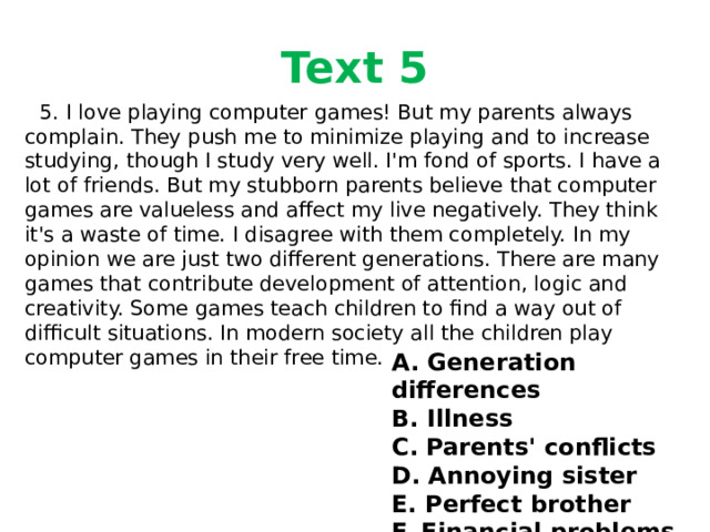 Text 5  5. I love playing computer games! But my parents always complain. They push me to minimize playing and to increase studying, though I study very well. I'm fond of sports. I have a lot of friends. But my stubborn parents believe that computer games are valueless and affect my live negatively. They think it's a waste of time. I disagree with them completely. In my opinion we are just two different generations. There are many games that contribute development of attention, logic and creativity. Some games teach children to find a way out of difficult situations. In modern society all the children play computer games in their free time. A. Generation differences B. Illness C. Parents' conflicts D. Annoying sister E. Perfect brother F. Financial problems 
