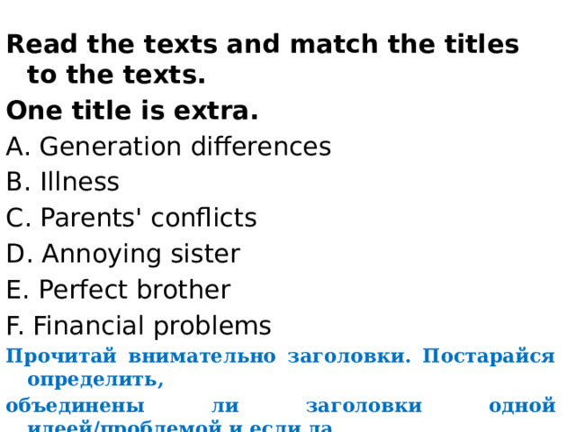 Read the texts and match the titles to the texts. One title is extra. A. Generation differences B. Illness C. Parents' conflicts D. Annoying sister E. Perfect brother F. Financial problems Прочитай внимательно заголовки. Постарайся определить, объединены ли заголовки одной идеей/проблемой и если да, то какой. 