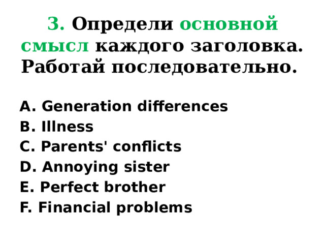 3. Определи основной смысл каждого заголовка. Работай последовательно. A. Generation differences B. Illness C. Parents' conflicts D. Annoying sister E. Perfect brother F. Financial problems 