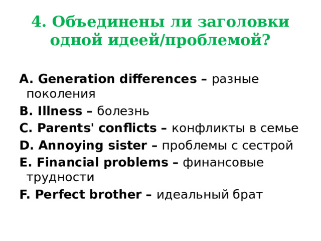4.  Объединены ли заголовки одной идеей/проблемой?  A. Generation differences – разные поколения B. Illness – болезнь C. Parents' conflicts – конфликты в семье  D. Annoying sister – проблемы с сестрой E. Financial problems – финансовые трудности F. Perfect brother – идеальный брат  