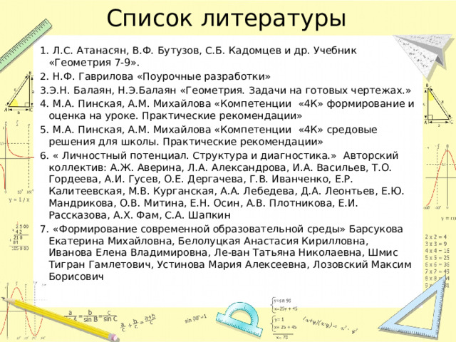 Список литературы 1. Л.С. Атанасян, В.Ф. Бутузов, С.Б. Кадомцев и др. Учебник «Геометрия 7-9». 2. Н.Ф. Гаврилова «Поурочные разработки» 3.Э.Н. Балаян, Н.Э.Балаян «Геометрия. Задачи на готовых чертежах.» 4. М.А. Пинская, А.М. Михайлова «Компетенции «4К» формирование и оценка на уроке. Практические рекомендации» 5. М.А. Пинская, А.М. Михайлова «Компетенции «4К» средовые решения для школы. Практические рекомендации» 6. « Личностный потенциал. Структура и диагностика.» Авторский коллектив: А.Ж. Аверина, Л.А. Александрова, И.А. Васильев, Т.О. Гордеева, А.И. Гусев, О.Е. Дергачева, Г.В. Иванченко, Е.Р. Калитеевская, М.В. Курганская, А.А. Лебедева, Д.А. Леонтьев, Е.Ю. Мандрикова, О.В. Митина, Е.Н. Осин, А.В. Плотникова, Е.И. Рассказова, А.Х. Фам, С.А. Шапкин 7. «Формирование современной образовательной среды» Барсукова Екатерина Михайловна, Белолуцкая Анастасия Кирилловна, Иванова Елена Владимировна, Ле-ван Татьяна Николаевна, Шмис Тигран Гамлетович, Устинова Мария Алексеевна, Лозовский Максим Борисович   