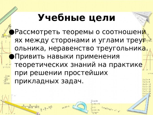 Учебные цели Рассмотреть теоремы о соотношениях между сторонами и углами треугольника, неравенство треугольника. Привить навыки применения теоретических знаний на практике при решении простейших прикладных задач. 