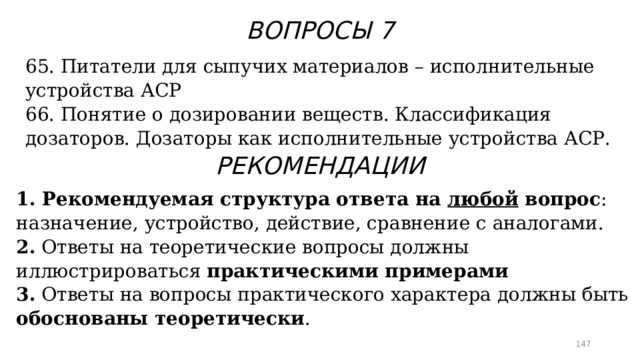 ВОПРОСЫ 7 65. Питатели для сыпучих материалов – исполнительные устройства АСР 66. Понятие о дозировании веществ. Классификация дозаторов. Дозаторы как исполнительные устройства АСР. РЕКОМЕНДАЦИИ 1. Рекомендуемая структура ответа на любой вопрос : назначение, устройство, действие, сравнение с аналогами. 2. Ответы на теоретические вопросы должны иллюстрироваться практическими примерами 3. Ответы на вопросы практического характера должны быть обоснованы теоретически .  