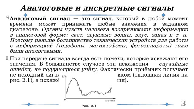Аналоговые и дискретные сигналы Аналоговый сигнал — это сигнал, который в любой момент времени может принимать любые значения в заданном диапазоне. Органы чувств человека воспринимают информацию в аналоговой форме: свет, звуковые волны, вкус, запах и т. п. Поэтому раньше большинство технических устройств для работы с информацией (телефоны, магнитофоны, фотоаппараты) тоже были аналоговыми. При передаче сигнала всегда есть помехи, которые искажают его значения. В большинстве случаев эти искажения — случайные ошибки, не поддающиеся учёту. Фактически приёмник получает не исходный сигнал, посланный источником (сплошная линия на рис. 2.1), а искажённый (штриховая линия).   