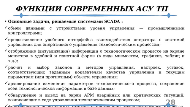 ФУНКЦИИ СОВРЕМЕННЫХ АСУ ТП Основные задачи, решаемые системами SCADA : обмен данными с устройствами уровня управления — промышленными контроллерами; предоставление удобного интерфейса взаимодействия оператора с системой управления для оперативного управления технологическим процессом; отображение (визуализация) информации о технологическом процессе на экране монитора в удобной и понятной форме (в виде мнемосхем, графиков, таблиц и т.д.); расчет и выбор законов и методов управления, настроек, уставок, соответствующих заданным показателям качества управления и текущим параметрам (или прогнозным) объекта управления; архивирование изменения параметров технологического процесса, сохранение всей технологической информации в базе данных; обнаружение и вывод на экран АРМ аварийных или критических ситуаций, возникающих в ходе управления технологическим процессом; формирование необходимых отчетов о протекании технологического процесса, состоянии оборудования, паспортов произведенной продукции и т. п.  