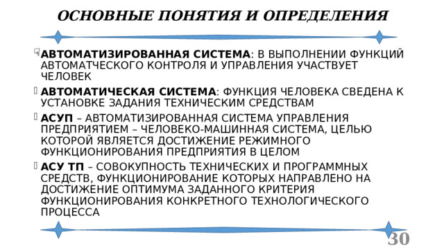 ОСНОВНЫЕ ПОНЯТИЯ И ОПРЕДЕЛЕНИЯ АВТОМАТИЗИРОВАННАЯ СИСТЕМА : В ВЫПОЛНЕНИИ ФУНКЦИЙ АВТОМАТЧЕСКОГО КОНТРОЛЯ И УПРАВЛЕНИЯ УЧАСТВУЕТ ЧЕЛОВЕК АВТОМАТИЧЕСКАЯ СИСТЕМА : ФУНКЦИЯ ЧЕЛОВЕКА СВЕДЕНА К УСТАНОВКЕ ЗАДАНИЯ ТЕХНИЧЕСКИМ СРЕДСТВАМ АСУП – АВТОМАТИЗИРОВАННАЯ СИСТЕМА УПРАВЛЕНИЯ ПРЕДПРИЯТИЕМ – ЧЕЛОВЕКО-МАШИННАЯ СИСТЕМА, ЦЕЛЬЮ КОТОРОЙ ЯВЛЯЕТСЯ ДОСТИЖЕНИЕ РЕЖИМНОГО ФУНКЦИОНИРОВАНИЯ ПРЕДПРИЯТИЯ В ЦЕЛОМ АСУ ТП – СОВОКУПНОСТЬ ТЕХНИЧЕСКИХ И ПРОГРАММНЫХ СРЕДСТВ, ФУНКЦИОНИРОВАНИЕ КОТОРЫХ НАПРАВЛЕНО НА ДОСТИЖЕНИЕ ОПТИМУМА ЗАДАННОГО КРИТЕРИЯ ФУНКЦИОНИРОВАНИЯ КОНКРЕТНОГО ТЕХНОЛОГИЧЕСКОГО ПРОЦЕССА  