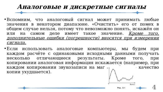 Аналоговые и дискретные сигналы Вспомним, что аналоговый сигнал может принимать любые значения в некотором диапазоне. «Очистить» его от помех в общем случае нельзя, потому что невозможно понять, искажён он или на самом деле имеет такое значение. Кроме того, дополнительные ошибки (погрешности) вносятся при измерении сигнала. Если использовать аналоговые компьютеры, мы будем при каждом расчёте с одинаковыми исходными данными получать несколько отличающиеся результаты. Кроме того, при копировании аналоговая информация искажается (например, при каждом копировании звукозаписи на магнитной ленте качество копии ухудшается).   