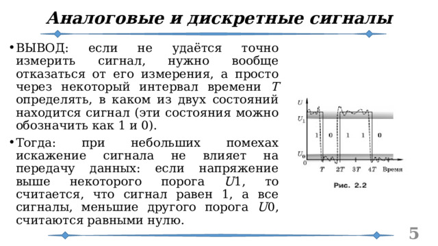 Аналоговые и дискретные сигналы ВЫВОД: если не удаётся точно измерить сигнал, нужно вообще отказаться от его измерения, а просто через некоторый интервал времени T определять, в каком из двух состояний находится сигнал (эти состояния можно обозначить как 1 и 0). Тогда: при небольших помехах искажение сигнала не влияет на передачу данных: если напряжение выше некоторого порога U 1, то считается, что сигнал равен 1, а все сигналы, меньшие другого порога U 0, считаются равными нулю.   