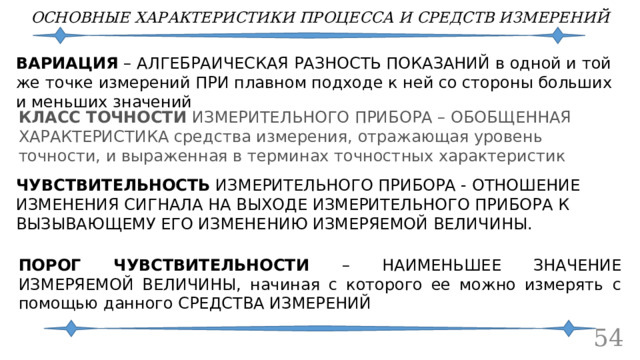 ОСНОВНЫЕ ХАРАКТЕРИСТИКИ ПРОЦЕССА И СРЕДСТВ ИЗМЕРЕНИЙ ВАРИАЦИЯ – АЛГЕБРАИЧЕСКАЯ РАЗНОСТЬ ПОКАЗАНИЙ в одной и той же точке измерений ПРИ плавном подходе к ней со стороны больших и меньших значений КЛАСС ТОЧНОСТИ ИЗМЕРИТЕЛЬНОГО ПРИБОРА – ОБОБЩЕННАЯ ХАРАКТЕРИСТИКА средства измерения, отражающая уровень точности, и выраженная в терминах точностных характеристик ЧУВСТВИТЕЛЬНОСТЬ  ИЗМЕРИТЕЛЬНОГО ПРИБОРА - ОТНОШЕНИЕ ИЗМЕНЕНИЯ СИГНАЛА НА ВЫХОДЕ ИЗМЕРИТЕЛЬНОГО ПРИБОРА К ВЫЗЫВАЮЩЕМУ ЕГО ИЗМЕНЕНИЮ ИЗМЕРЯЕМОЙ ВЕЛИЧИНЫ. ПОРОГ ЧУВСТВИТЕЛЬНОСТИ – НАИМЕНЬШЕЕ ЗНАЧЕНИЕ ИЗМЕРЯЕМОЙ ВЕЛИЧИНЫ, начиная с которого ее можно измерять с помощью данного СРЕДСТВА ИЗМЕРЕНИЙ 52 