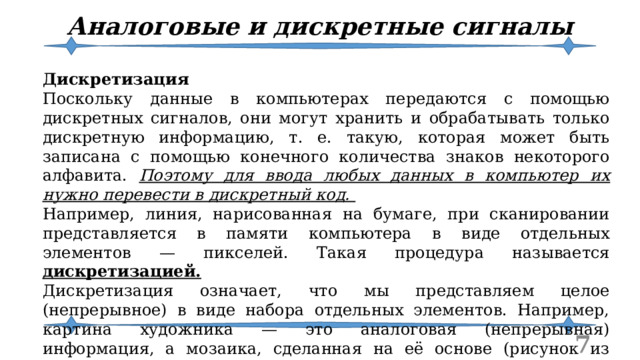 Аналоговые и дискретные сигналы Дискретизация Поскольку данные в компьютерах передаются с помощью дискретных сигналов, они могут хранить и обрабатывать только дискретную информацию, т. е. такую, которая может быть записана с помощью конечного количества знаков некоторого алфавита. Поэтому для ввода любых данных в компьютер их нужно перевести в дискретный код. Например, линия, нарисованная на бумаге, при сканировании представляется в памяти компьютера в виде отдельных элементов — пикселей. Такая процедура называется дискретизацией. Дискретизация означает, что мы представляем целое (непрерывное) в виде набора отдельных элементов. Например, картина художника — это аналоговая (непрерывная) информация, а мозаика, сделанная на её основе (рисунок из кусочков разноцветного стекла), — дискретная.  