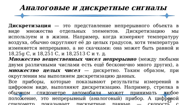 Аналоговые и дискретные сигналы Дискретизация — это представление непрерывного объекта в виде множества отдельных элементов. Дискретизацию мы используем и в жизни. Например, когда измеряют температуру воздуха, обычно округляют её до целых градусов, хотя температура изменяется непрерывно, а не скачками: она может быть равной и 18,25g С, и 18,251 С, и 18,2513 С и т. д. Множество вещественных чисел непрерывно (между любыми двумя различными числами есть ещё бесконечно много других), а множество целых чисел — дискретно. Таким образом, при округлении мы выполняем дискретизацию данных. Все приборы, которые показывают результаты измерений в цифровом виде, выполняют дискретизацию. Например, стрелка в обычном спидометре автомобиля может принимать любое положение, это непрерывный (аналоговый) прибор. А цифровой спидометр показывает дискретные данные — скорость с округлением до 1 км/ч.  
