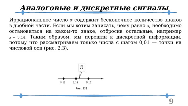 Аналоговые и дискретные сигналы Иррациональное число  содержит бесконечное количество знаков в дробной части. Если мы хотим записать, чему равно  , необходимо остановиться на каком-то знаке, отбросив остальные, например  3,14 . Таким образом, мы перешли к дискретной информации, потому что рассматриваем только числа с шагом 0,01 — точки на числовой оси (рис. 2.3).  