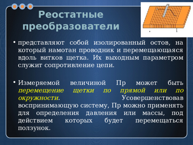 Реостатные преобразователи представляют собой изолированный остов, на который намотан проводник и перемещающаяся вдоль витков щетка. Их выходным параметром служит сопротивление цепи. Измеряемой величиной Пр может быть перемещение щетки по прямой или по окружности . Усовершенствовав воспринимающую систему, Пр можно применять для определения давления или массы, под действием которых будет перемещаться ползунок. 