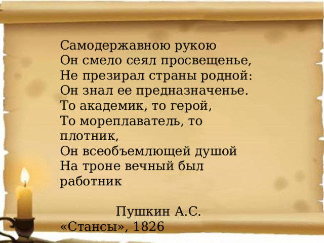 Самодержавною рукою Он смело сеял просвещенье, Не презирал страны родной: Он знал ее предназначенье. То академик, то герой, То мореплаватель, то плотник, Он всеобъемлющей душой На троне вечный был работник  Пушкин А.С. «Стансы», 1826 