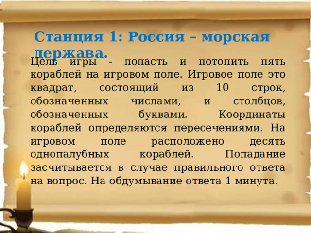 Станция 1: Россия – морская держава. Цель игры - попасть и потопить пять кораблей на игровом поле. Игровое поле это квадрат, состоящий из 10 строк, обозначенных числами, и столбцов, обозначенных буквами. Координаты кораблей определяются пересечениями. На игровом поле расположено десять однопалубных кораблей. Попадание засчитывается в случае правильного ответа на вопрос. На обдумывание ответа 1 минута. 
