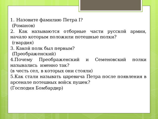 Назовите фамилию Петра I?  (Романов) 2. Как называются отборные части русской армии, начало которым положили потешные полки?  (гвардия) 3. Какой полк был первым?  (Преображенский) 4.Почему Преображенский и Семеновский полки назывались именно так? (в честь сел, в которых они стояли) 5.Как стали называть царевича Петра после появления в арсенале потешных войск пушек? (Господин Бомбардир) 